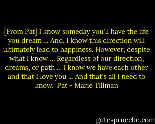 [From Pat]<br />I know someday you'll have the life you dream ...<br />And, I know this direction will ultimately lead to happiness.<br />However, despite what I know ...<br />Regardless of our direction, dreams, or path ...<br />I know we have each other and that I love you ...<br />And that's all I need to know.<br /><br />Pat - Marie Tillman