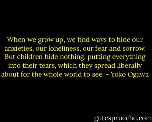 When we grow up, we find ways to hide our anxieties, our loneliness, our fear and sorrow. But children hide nothing, putting everything into their tears, which they spread liberally about for the whole world to see. - Yōko Ogawa