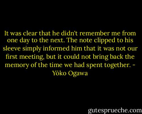 It was clear that he didn't remember me from one day to the next. The note clipped to his sleeve simply informed him that it was not our first meeting, but it could not bring back the memory of the time we had spent together. - Yōko Ogawa