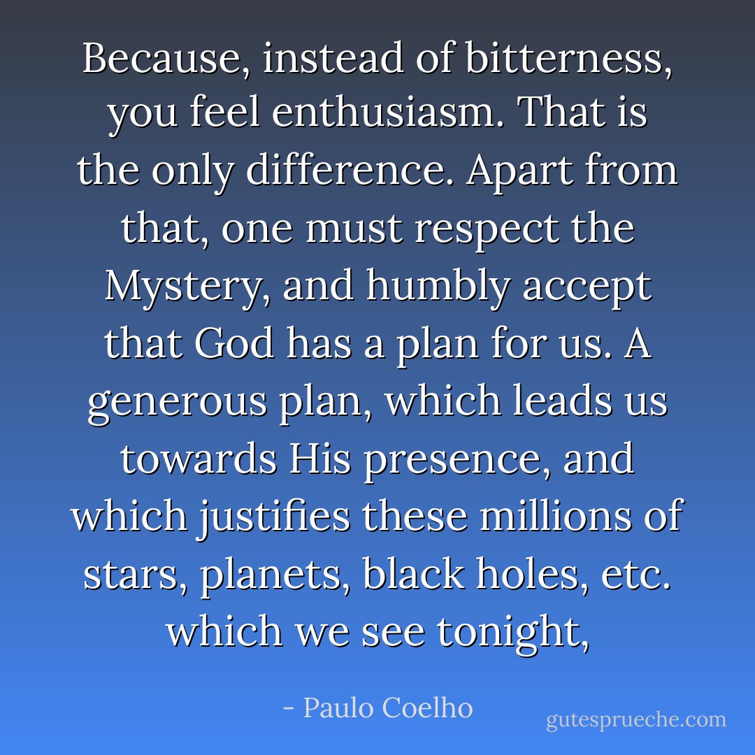 Because, instead of bitterness, you feel enthusiasm. That is the only difference. Apart from that, one must respect the Mystery, and humbly accept that God has a plan for us. A generous plan, which leads us towards His presence, and which justifies these millions of stars, planets, black holes, etc. which we see tonight, - Paulo Coelho