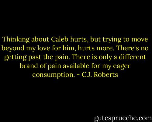 Thinking about Caleb hurts, but trying to move beyond my love for him, hurts more. There's no getting past the pain. There is only a different brand of pain available for my eager consumption. - C.J. Roberts