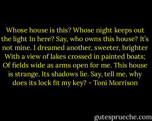 Whose house is this? Whose night keeps out the light In here? Say, who owns this house? It’s not mine. I dreamed another, sweeter, brighter With a view of lakes crossed in painted boats; Of fields wide as arms open for me. This house is strange. Its shadows lie. Say, tell me, why does its lock fit my key? - Toni Morrison