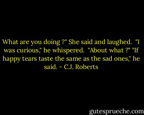 What are you doing ?" She said and laughed. <br />"I was curious," he whispered. <br />"About what ?"<br />"If happy tears taste the same as the sad ones," he said. - C.J. Roberts