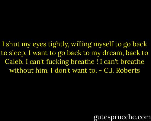I shut my eyes tightly, willing myself to go back to sleep. I want to go back to my dream, back to Caleb. I can't fucking breathe ! I can't breathe without him. I don't want to. - C.J. Roberts