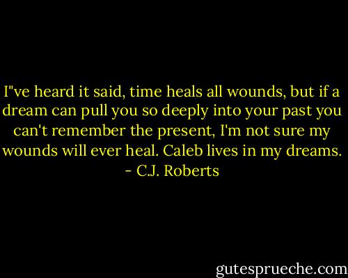 I"ve heard it said, time heals all wounds, but if a dream can pull you so deeply into your past you can't remember the present, I'm not sure my wounds will ever heal. Caleb lives in my dreams. - C.J. Roberts