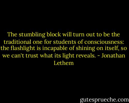 The stumbling block will turn out to be the traditional one for students of consciousness: the flashlight is incapable of shining on itself, so we can't trust what its light reveals. - Jonathan Lethem