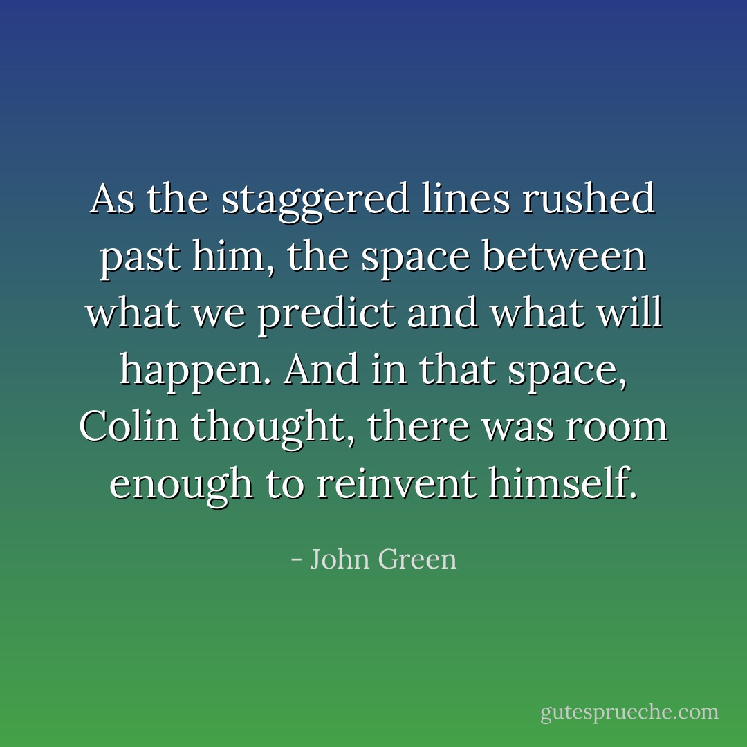 As the staggered lines rushed past him, the space between what we predict and what will happen. And in that space, Colin thought, there was room enough to reinvent himself. - John Green