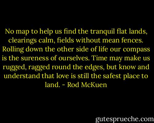 No map to help us find the tranquil flat lands, clearings calm, fields without mean fences. Rolling down the other side of life our compass is the sureness of ourselves. Time may make us rugged, ragged round the edges, but know and understand that love is still the safest place to land. - Rod McKuen