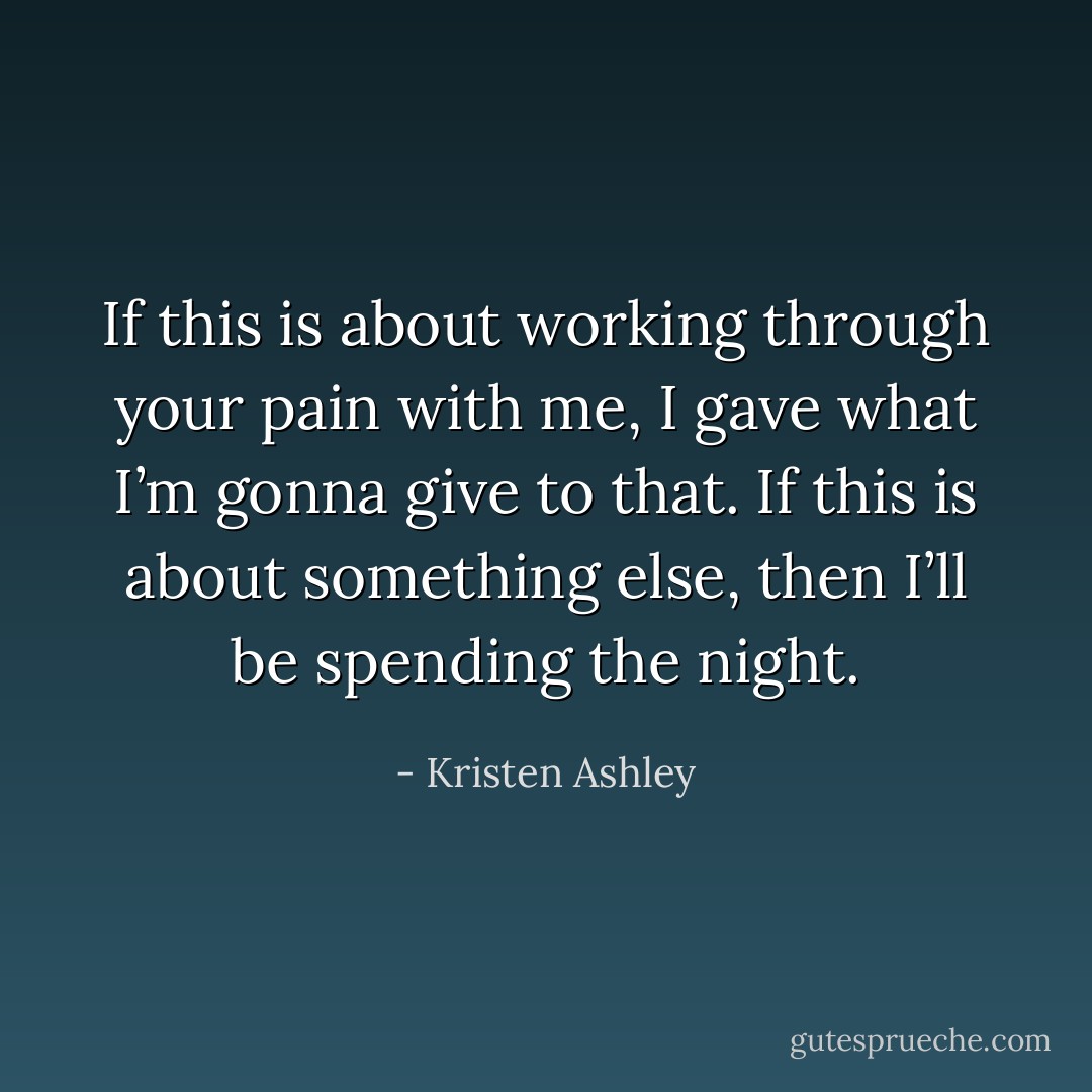 If this is about working through your pain with me, I gave what I’m gonna give to that. If this is about something else, then I’ll be spending the night. - Kristen Ashley