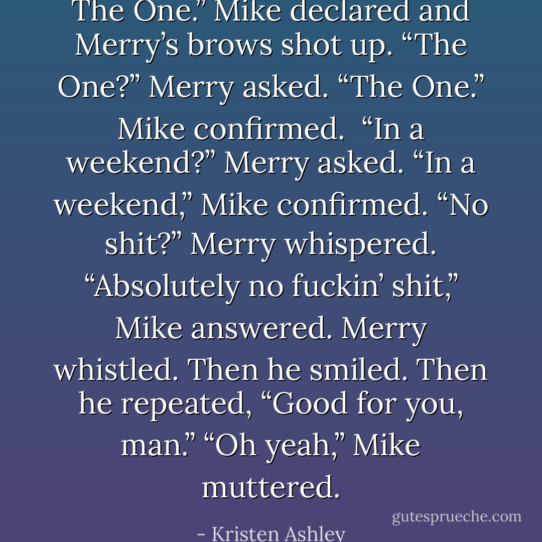 The One.” Mike declared and Merry’s brows shot up.<br />“The One?” Merry asked.<br />“The One.” Mike confirmed. <br />“In a weekend?” Merry asked.<br />“In a weekend,” Mike confirmed.<br />“No shit?” Merry whispered.<br />“Absolutely no fuckin’ shit,” Mike answered.<br />Merry whistled. Then he smiled. Then he repeated, “Good for you, man.”<br />“Oh yeah,” Mike muttered. - Kristen Ashley