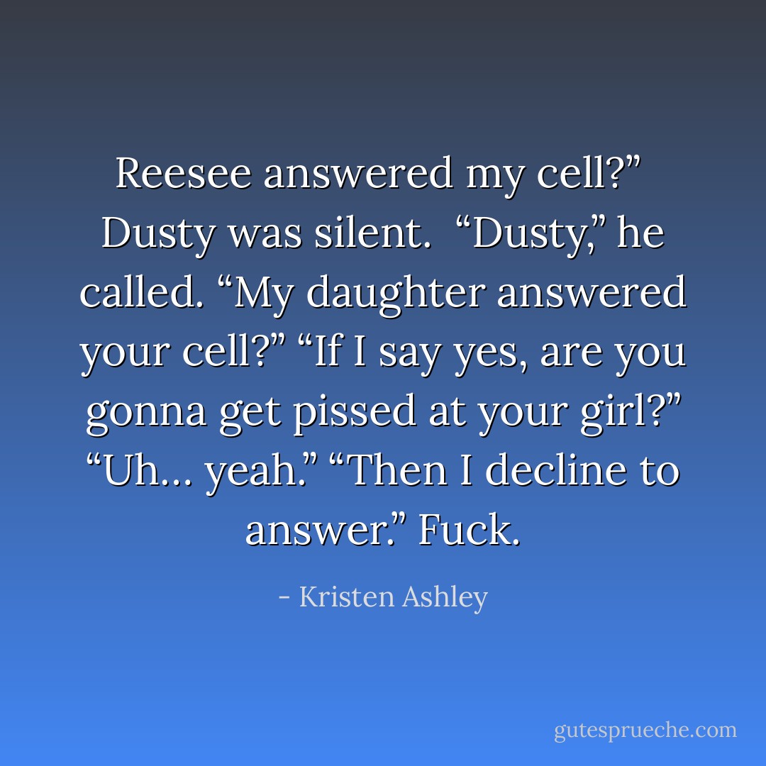 Reesee answered my cell?” <br />Dusty was silent. <br />“Dusty,” he called. “My daughter answered your cell?”<br />“If I say yes, are you gonna get pissed at your girl?”<br />“Uh… yeah.”<br />“Then I decline to answer.”<br />Fuck. - Kristen Ashley
