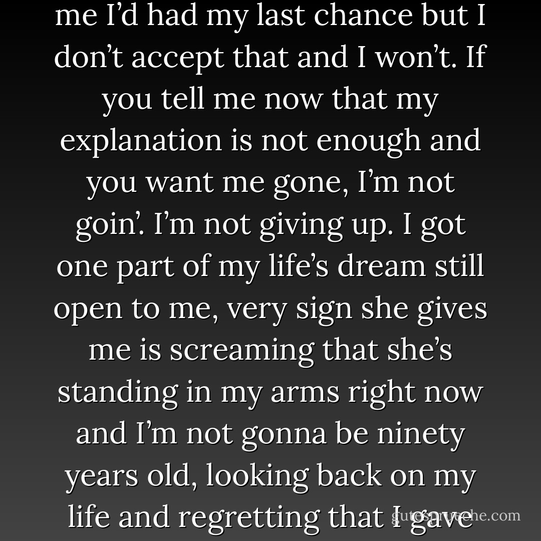 I’m here to right wrongs and I’m gonna do it, Angel. You told me I’d had my last chance but I don’t accept that and I won’t. If you tell me now that my explanation is not enough and you want me gone, I’m not goin’. I’m not giving up. I got one part of my life’s dream still open to me, very sign she gives me is screaming that she’s standing in my arms right now and I’m not gonna be ninety years old, looking back on my life and regretting that I gave up that dream. - Kristen Ashley