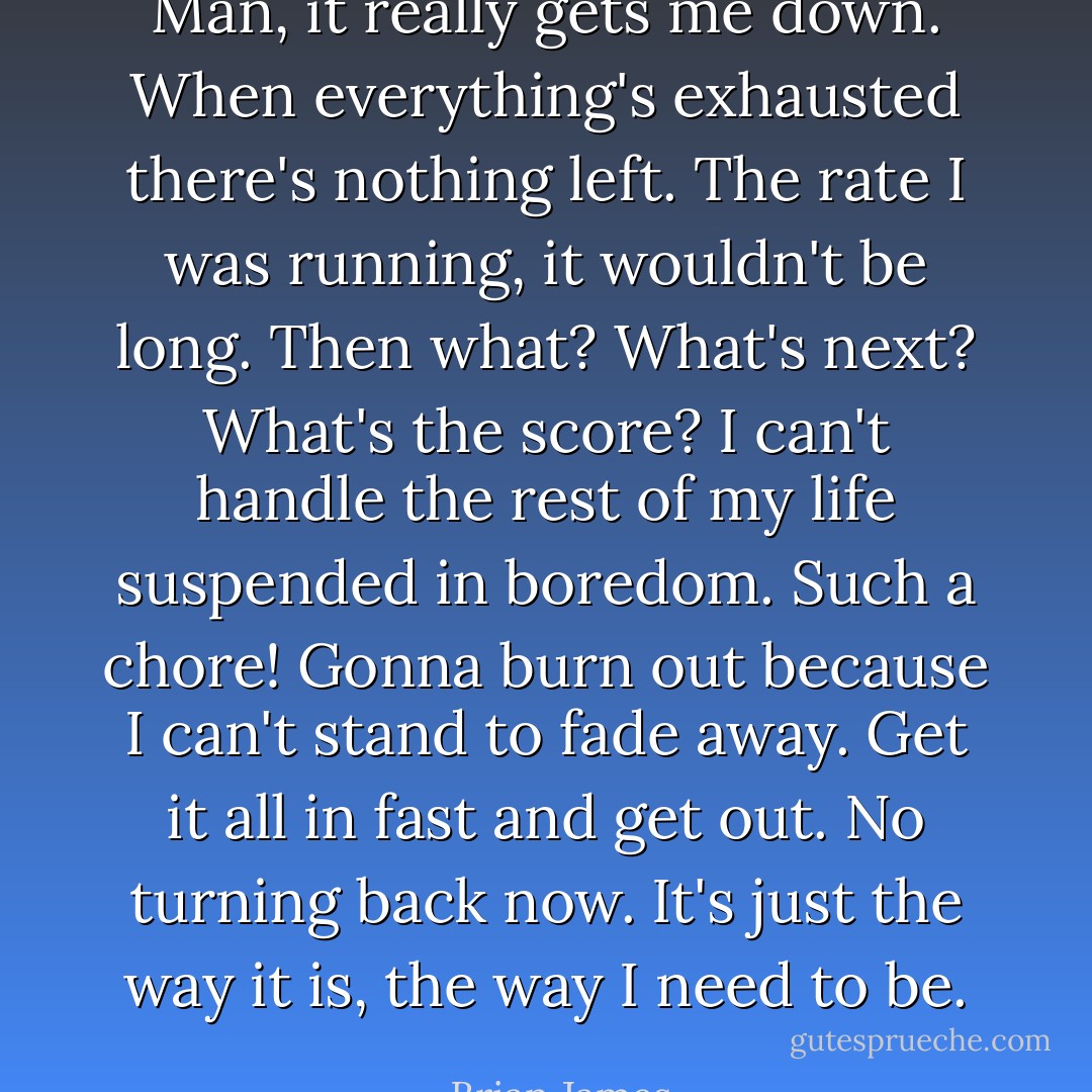 Man, it really gets me down. When everything's exhausted there's nothing left. The rate I was running, it wouldn't be long. Then what? What's next? What's the score? I can't handle the rest of my life suspended in boredom. Such a chore! Gonna burn out because I can't stand to fade away. Get it all in fast and get out. No turning back now. It's just the way it is, the way I need to be. - Brian James