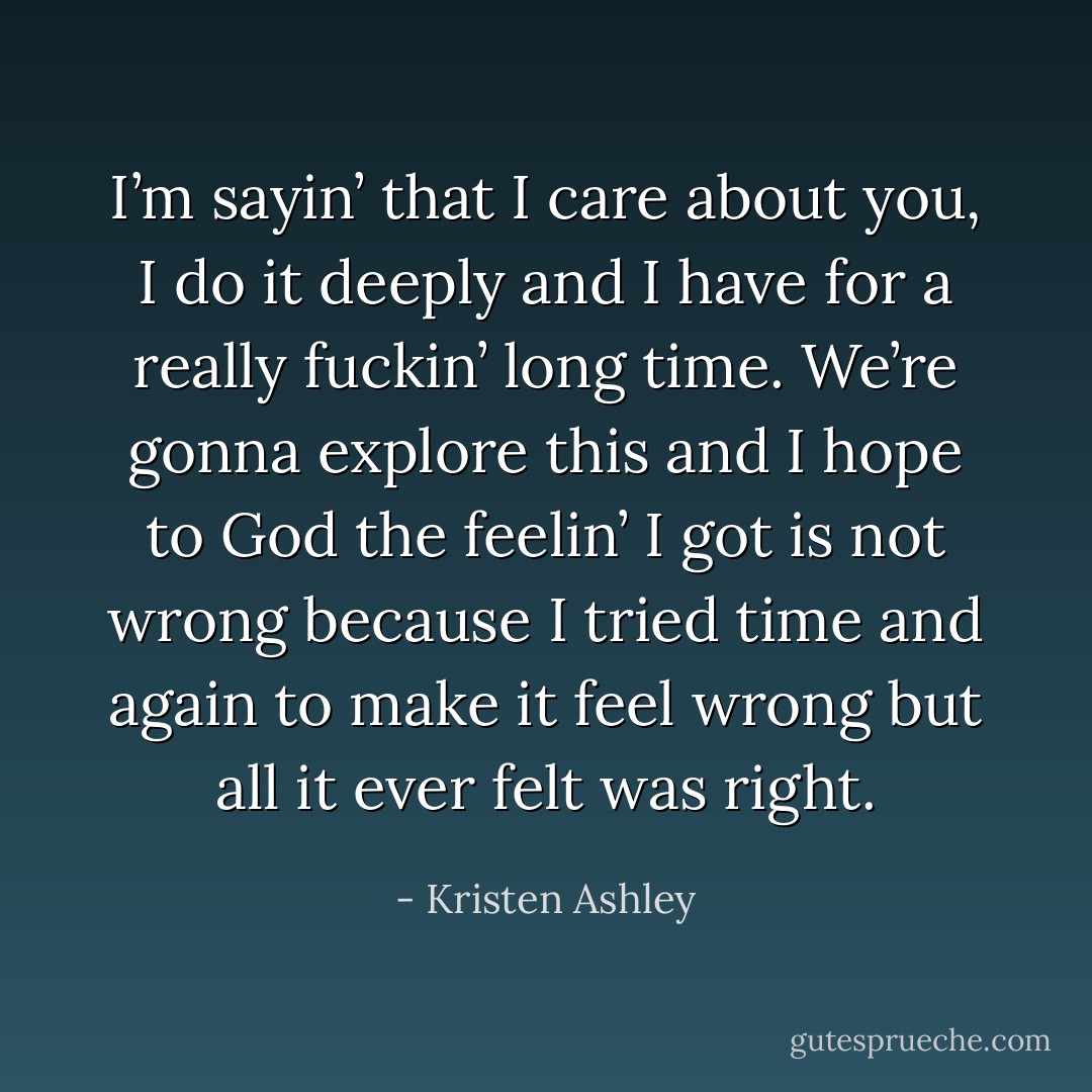 I’m sayin’ that I care about you, I do it deeply and I have for a really fuckin’ long time. We’re gonna explore this and I hope to God the feelin’ I got is not wrong because I tried time and again to make it feel wrong but all it ever felt was right. - Kristen Ashley