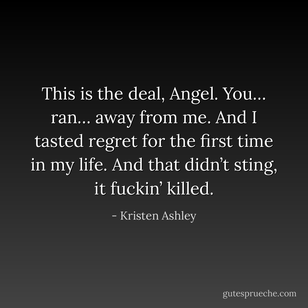 This is the deal, Angel. You… ran… away from me. And I tasted regret for the first time in my life. And that didn’t sting, it fuckin’ killed. - Kristen Ashley