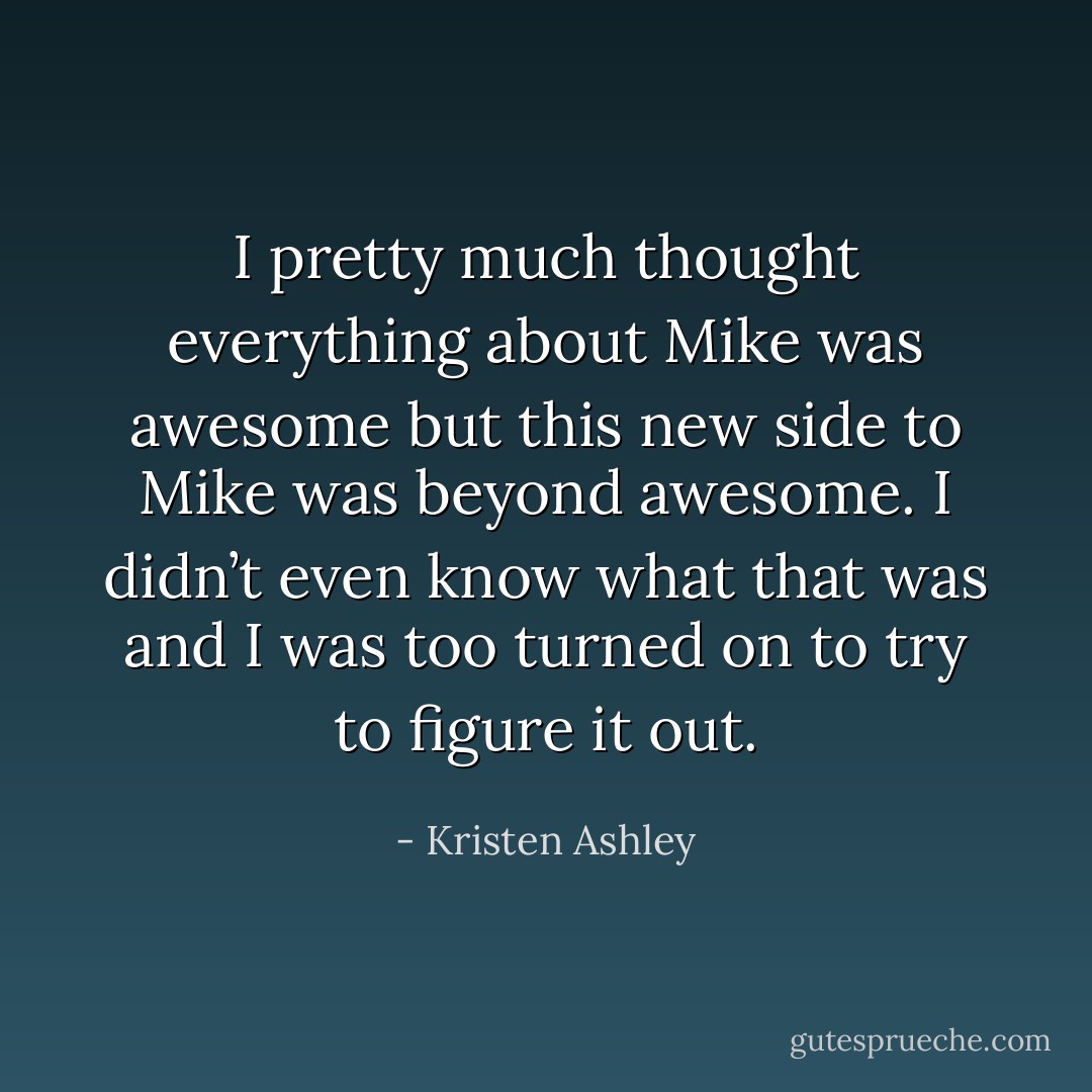 I pretty much thought everything about Mike was awesome but this new side to Mike was beyond awesome. I didn’t even know what that was and I was too turned on to try to figure it out. - Kristen Ashley