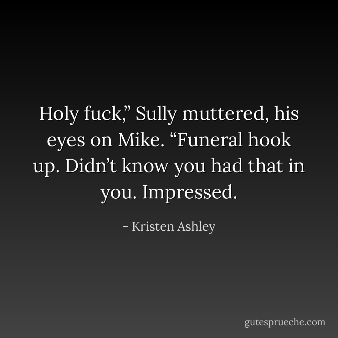 Holy fuck,” Sully muttered, his eyes on Mike. “Funeral hook up. Didn’t know you had that in you. Impressed. - Kristen Ashley