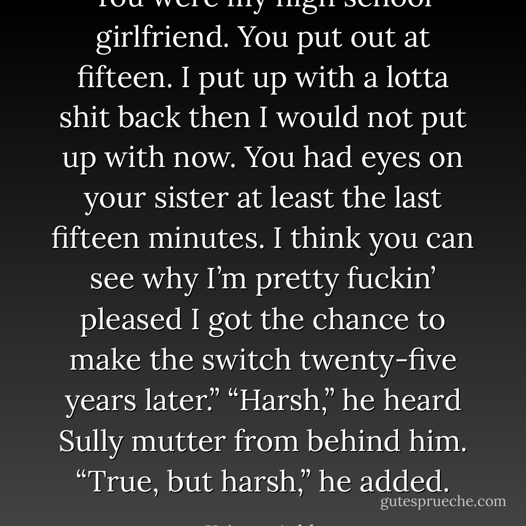 You were my high school girlfriend. You put out at fifteen. I put up with a lotta shit back then I would not put up with now. You had eyes on your sister at least the last fifteen minutes. I think you can see why I’m pretty fuckin’ pleased I got the chance to make the switch twenty-five years later.”<br />“Harsh,” he heard Sully mutter from behind him. “True, but harsh,” he added. - Kristen Ashley