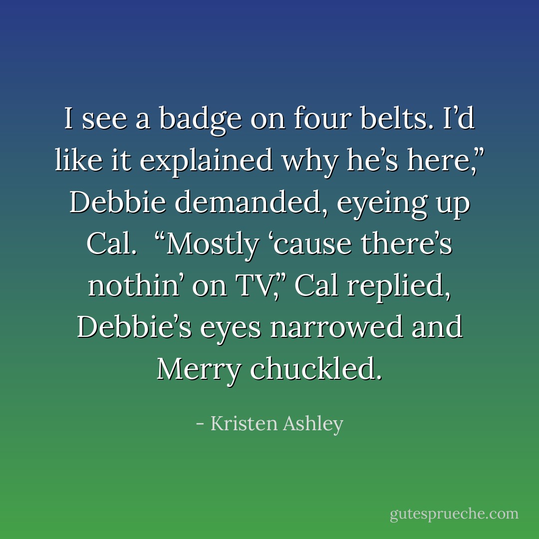 I see a badge on four belts. I’d like it explained why he’s here,” Debbie demanded, eyeing up Cal. <br />“Mostly ‘cause there’s nothin’ on TV,” Cal replied, Debbie’s eyes narrowed and Merry chuckled. - Kristen Ashley