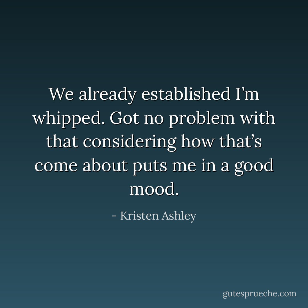 We already established I’m whipped. Got no problem with that considering how that’s come about puts me in a good mood. - Kristen Ashley