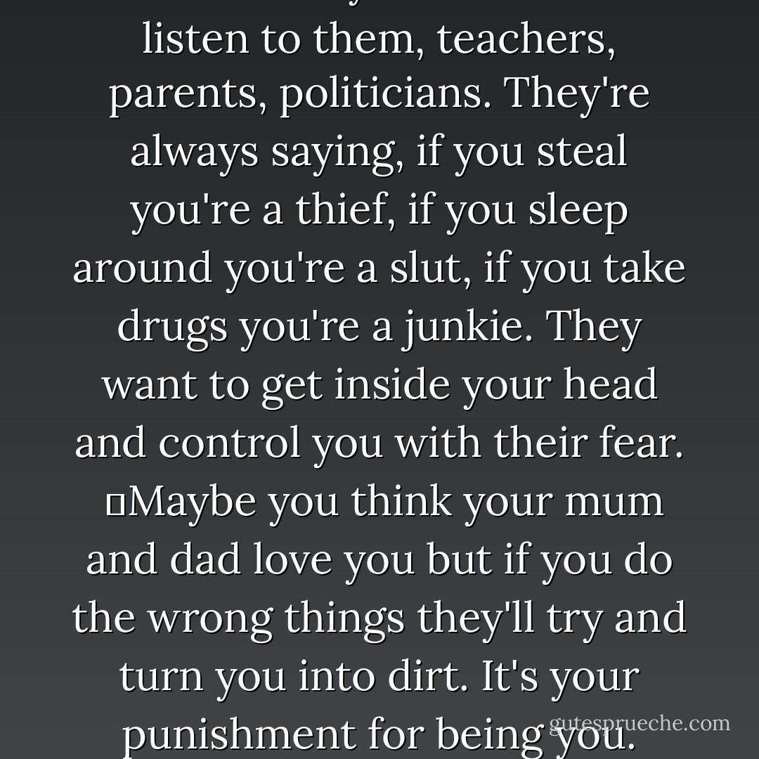 Listen. You can be anything you want to be. Be careful. It's a spell. It's magic. Listen to the words. You can be anything, you can do anything, you can be anything, you can do anything. Listen to the magic.<br />	You are anything . . . everyone, anyone. Whatever you want. I'm showing you. So long as you stay yourself inside, you can eat dirt and it'll taste good because it's you that's eating it. You can even lick their arses if you have to. You listen to them, teachers, parents, politicians. They're always saying, if you steal you're a thief, if you sleep around you're a slut, if you take drugs you're a junkie. They want to get inside your head and control you with their fear. <br />	Maybe you think your mum and dad love you but if you do the wrong things they'll try and turn you into dirt. It's your punishment for being you. Don't play their game. Nothing can touch you; you stay beautiful. <br />	I've done everything. All of it. You think it, I've done it. <br />	All the things you never dared, all the things you dream about, all the things you were curious about and then forgot because you knew you never would. I did 'em, I did 'em yesterday while you were still in bed,<br />	What about you? When's it going to be your turn? - Melvin Burgess