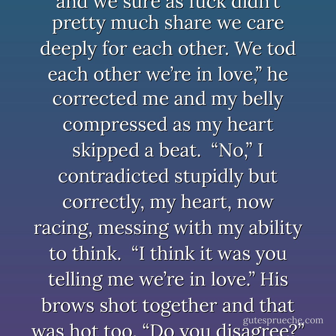 Uh… didn’t we just pretty much share we care deeply for each other not five minutes ago?” I asked cautiously. <br />“No, we didn’t pretty much do anything and we sure as fuck didn’t pretty much share we care deeply for each other. We tod each other we’re in love,” he corrected me and my belly compressed as my heart skipped a beat. <br />“No,” I contradicted stupidly but correctly, my heart, now racing, messing with my ability to think. <br />“I think it was you telling me we’re in love.”<br />His brows shot together and that was hot too. “Do you disagree?” he fired back. <br />“Uh… no,” I replied. <br />His brows then shot up and damn, that was hot too. “Your point? - Kristen Ashley