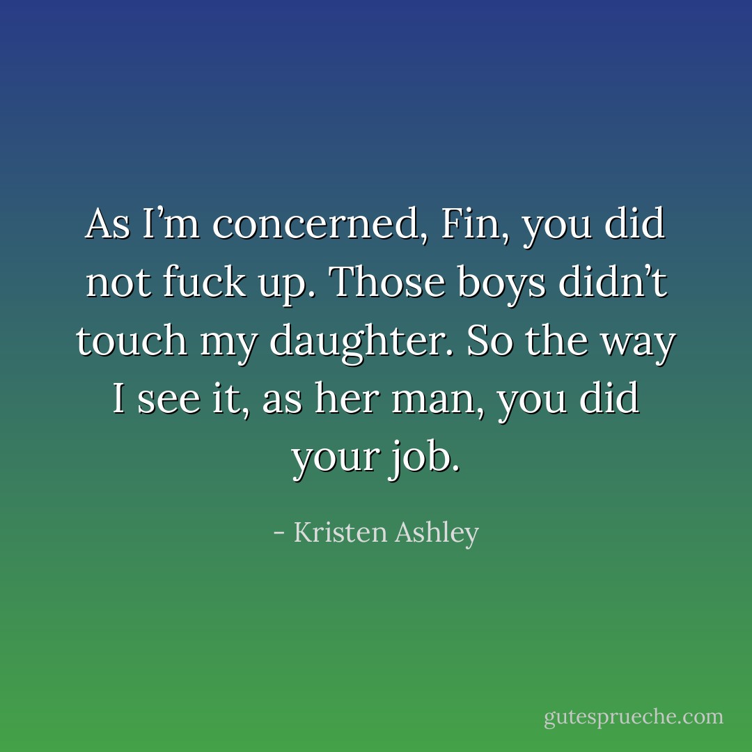 As I’m concerned, Fin, you did not fuck up. Those boys didn’t touch my daughter. So the way I see it, as her man, you did your job. - Kristen Ashley