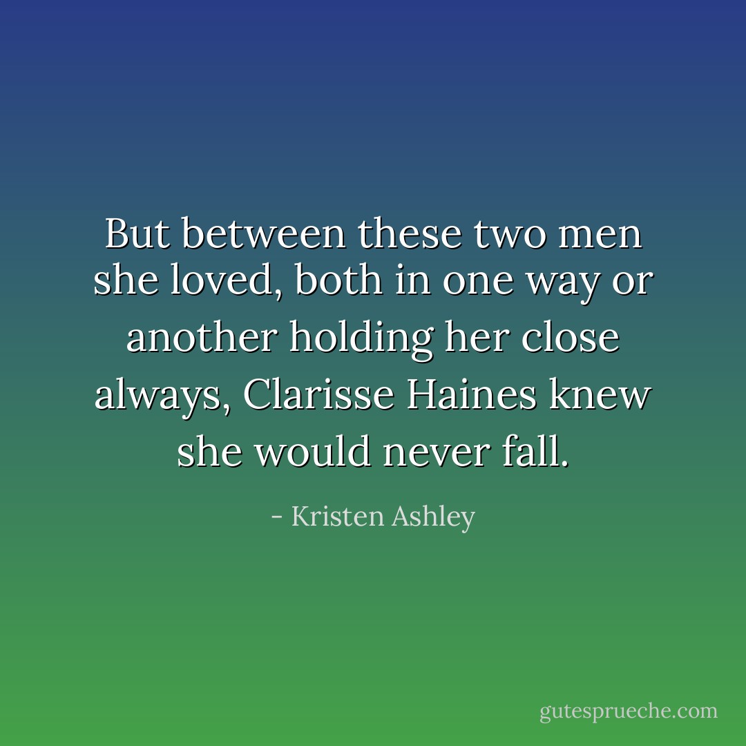 But between these two men she loved, both in one way or another holding her close always, Clarisse Haines knew she would never fall. - Kristen Ashley