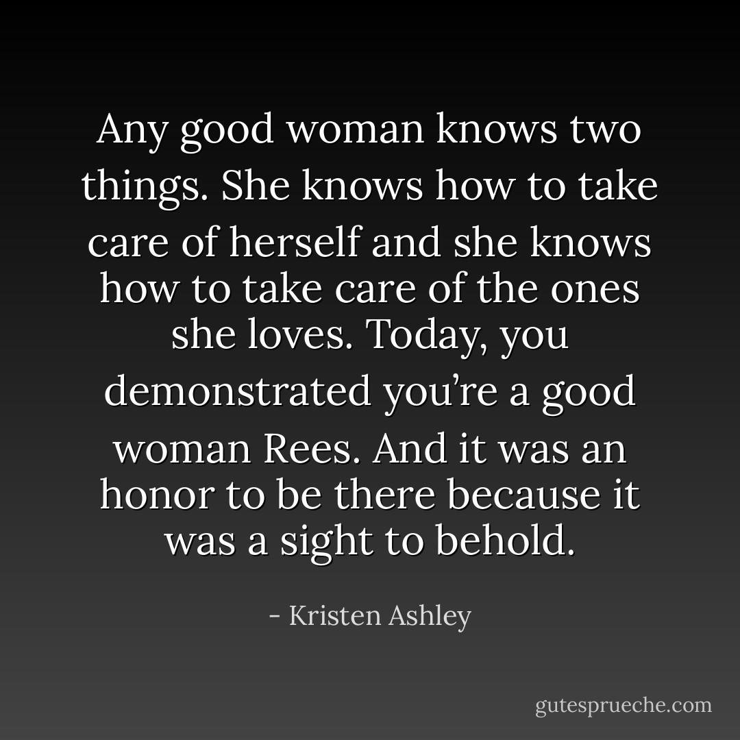 Any good woman knows two things. She knows how to take care of herself and she knows how to take care of the ones she loves. Today, you demonstrated you’re a good woman Rees. And it was an honor to be there because it was a sight to behold. - Kristen Ashley