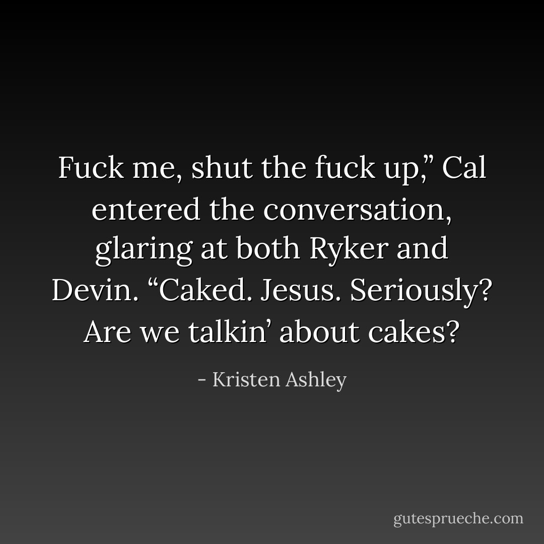 Fuck me, shut the fuck up,” Cal entered the conversation, glaring at both Ryker and Devin. “Caked. Jesus. Seriously? Are we talkin’ about cakes? - Kristen Ashley