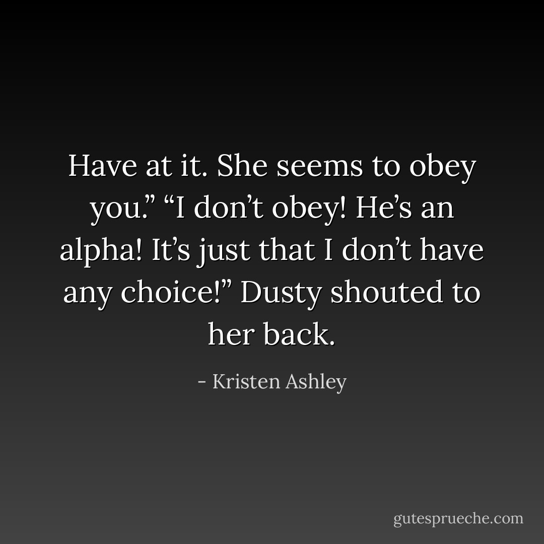 Have at it. She seems to obey you.”<br />“I don’t obey! He’s an alpha! It’s just that I don’t have any choice!” Dusty shouted to her back. - Kristen Ashley
