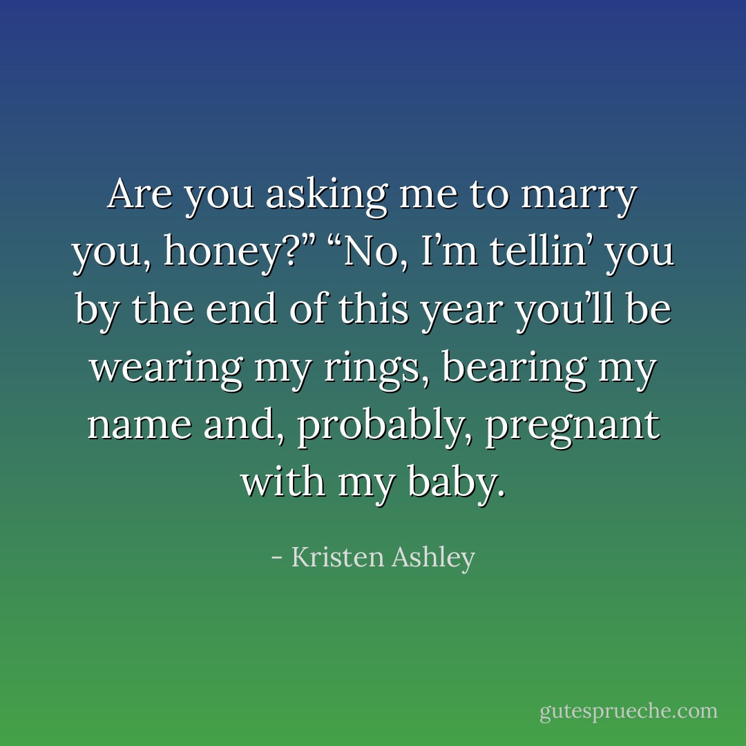 Are you asking me to marry you, honey?”<br />“No, I’m tellin’ you by the end of this year you’ll be wearing my rings, bearing my name and, probably, pregnant with my baby. - Kristen Ashley