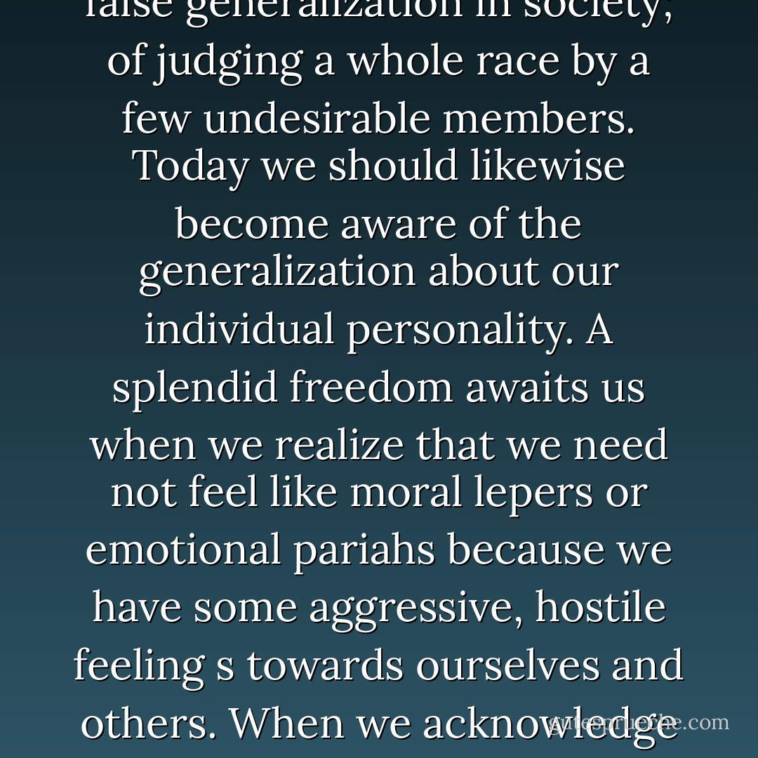 Many people are miserable because they think that occasional destructive feelings necessarily make them terrible persons. But just as Aristotle maintained, “One swallow does not make a spring,” we must understand that one or two or even a dozen unadmirable traits does not make an unadmirable person. Long ago Edmund Burke warned humanity about the danger of false generalization in society; of judging a whole race by a few undesirable members. Today we should likewise become aware of the generalization about our individual personality. A splendid freedom awaits us when we realize that we need not feel like moral lepers or emotional pariahs because we have some aggressive, hostile feeling s towards ourselves and others. When we acknowledge these feelings we no longer have to pretend to be that which we are not. It is enough to be what we are! We discover that rigid pride is actually the supreme foe of inner victory, while flexible humility, the kind of humility that appears when we do not demand the impossible or the angelic of ourselves, is the great ally of psychic peace. - Joshua Loth Liebman