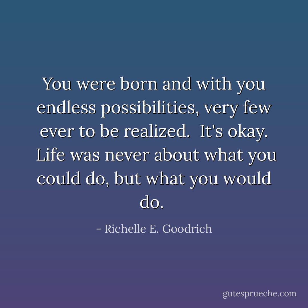You were born and with you endless possibilities, very few ever to be realized.  It's okay.  Life was never about what you <i>could</i> do, but what you <i>would </i>do.  - Richelle E. Goodrich