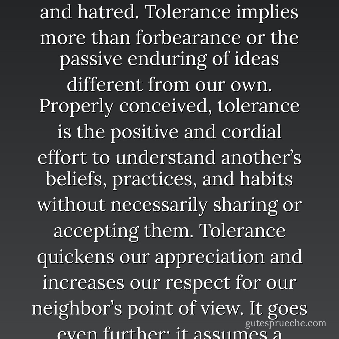 Tolerance, which is one form of love of neighbor, must manifest itself not only in our personal relations, but also in the arena of society as well. In the world of opinion and politics, tolerance is that virtue by which liberated minds conquer the evils of bigotry and hatred. Tolerance implies more than forbearance or the passive enduring of ideas different from our own. Properly conceived, tolerance is the positive and cordial effort to understand another’s beliefs, practices, and habits without necessarily sharing or accepting them. Tolerance quickens our appreciation and increases our respect for our neighbor’s point of view. It goes even further; it assumes a militant aspect when the rights of an opponent are assailed. Voltaire’s dictum, “I do not agree with a word that you say, but I will defend to the death your right to say it,” is for all ages and places the perfect utterance of the tolerant ideal. - Joshua Loth Liebman