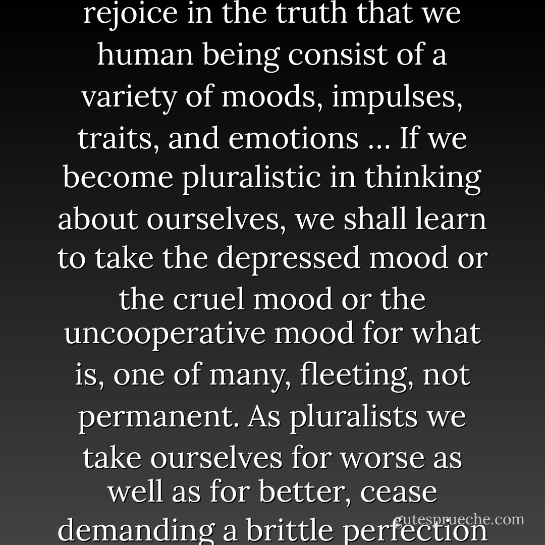 How easily we accept the fact that this is a varied world, with many races, cultures, and mores. In America we rejoice in this diversity, this pluralism, which makes up the rich pattern of our national being. We should learn to accept this pluralism in ourselves, to rejoice in the truth that we human being consist of a variety of moods, impulses, traits, and emotions … If we become pluralistic in thinking about ourselves, we shall learn to take the depressed mood or the cruel mood or the uncooperative mood for what is, one of many, fleeting, not permanent. As pluralists we take ourselves for worse as well as for better, cease demanding a brittle perfection which can lead only to inner despair. There are facets of failure in every person’s makeup and there are elements of success. Both must be accepted while we try to emphasize the latter through self-knowledge. - Joshua Loth Liebman