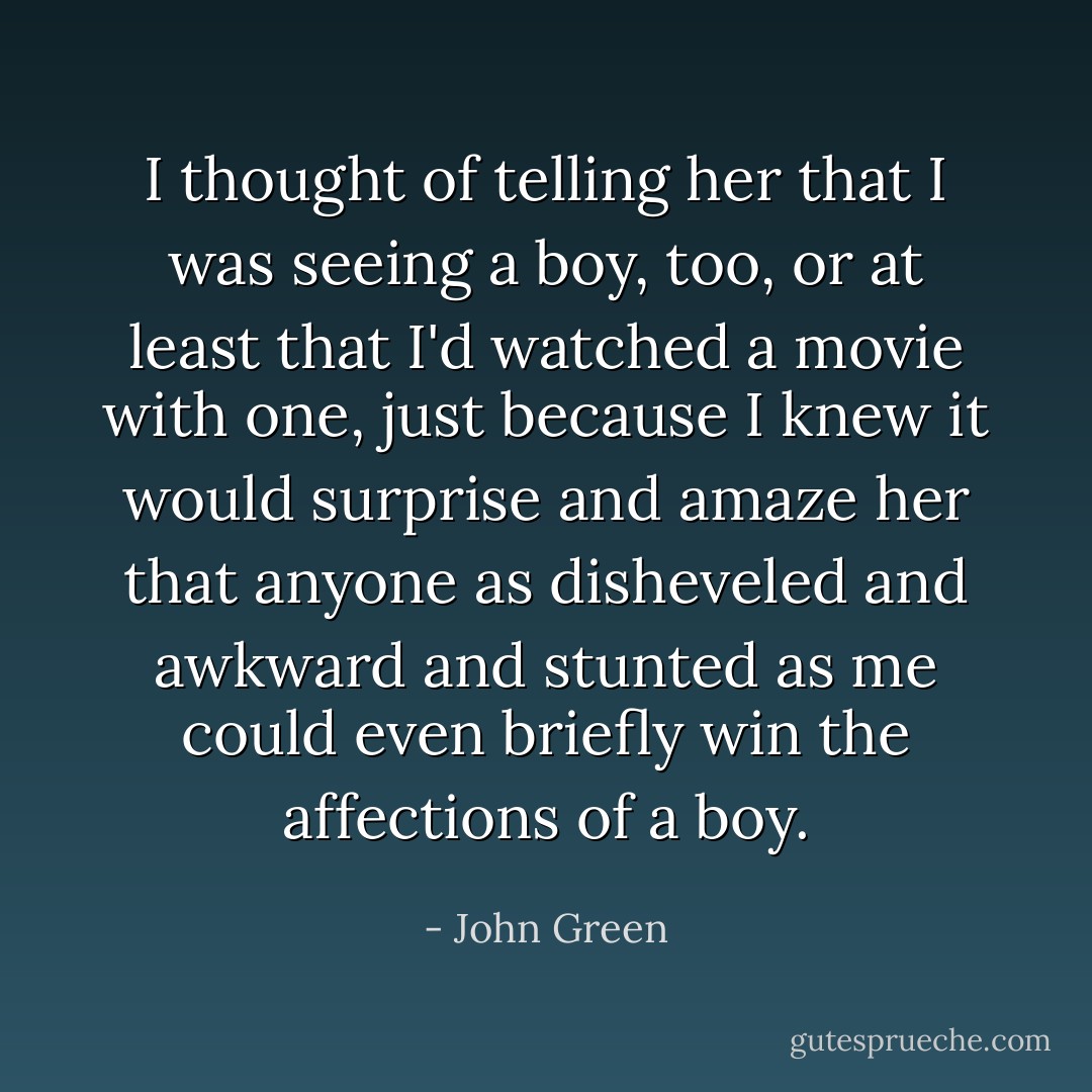 I thought of telling her that I was seeing a boy, too, or at least that I'd watched a movie with one, just because I knew it would surprise and amaze her that anyone as disheveled and awkward and stunted as me could even briefly win the affections of a boy. - John Green