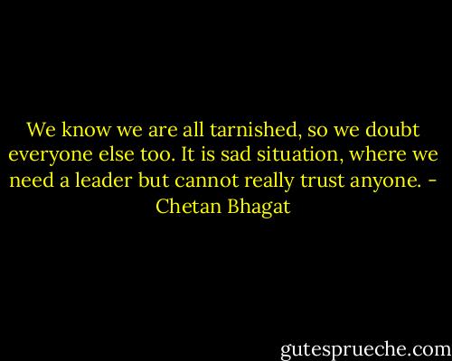 We know we are all tarnished, so we doubt everyone else too. It is sad situation, where we need a leader but cannot really trust anyone. - Chetan Bhagat