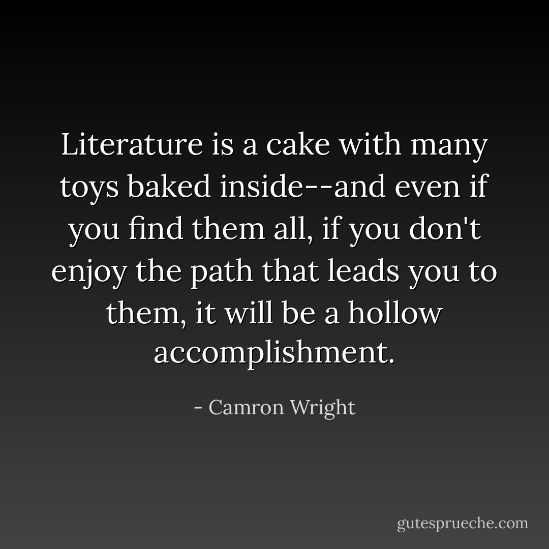 Literature is a cake with many toys baked inside--and even if you find them all, if you don't enjoy the path that leads you to them, it will be a hollow accomplishment. - Camron Wright