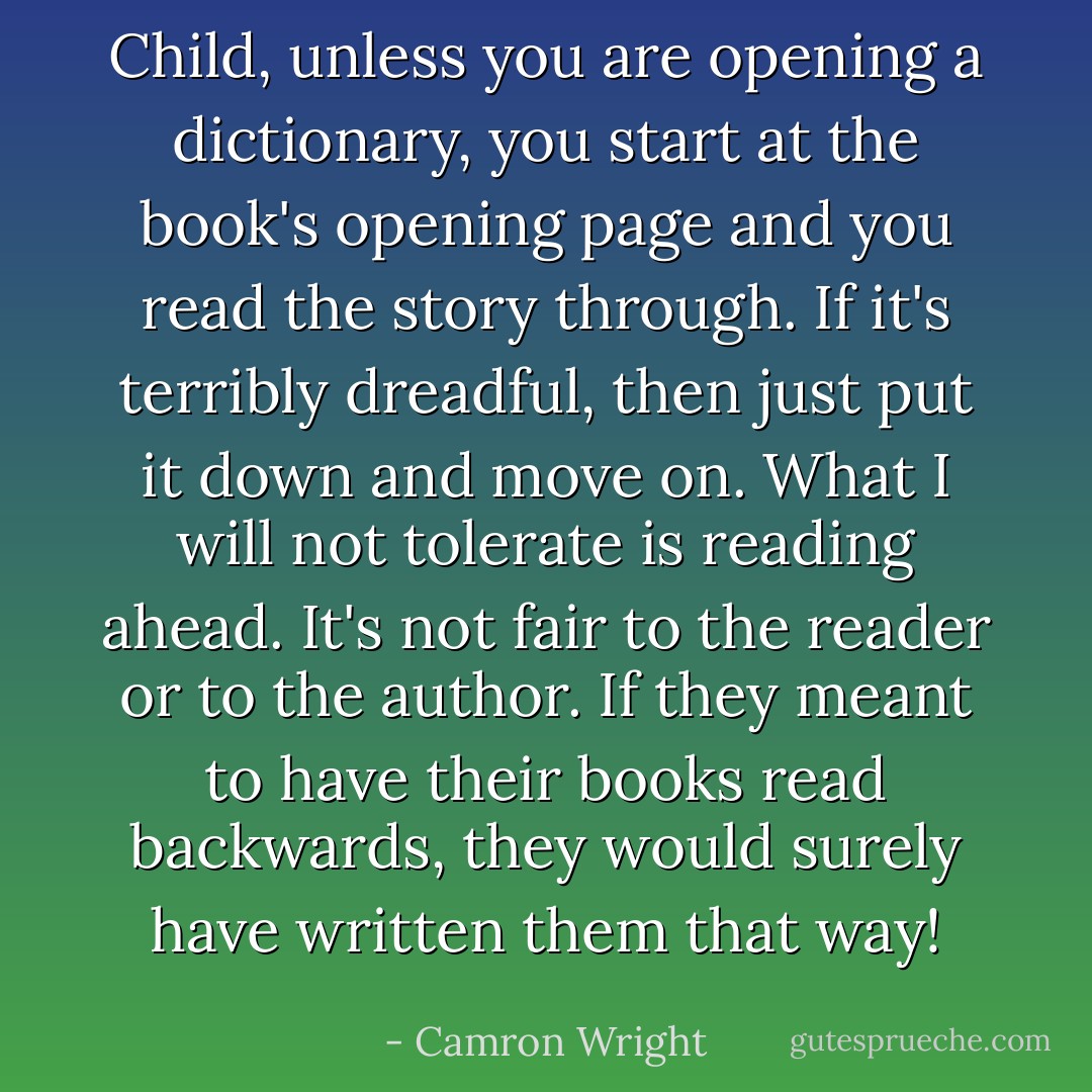 Child, unless you are opening a dictionary, you start at the book's opening page and you read the story through. If it's terribly dreadful, then just put it down and move on. What I will not tolerate is reading ahead. It's not fair to the reader or to the author. If they meant to have their books read backwards, they would surely have written them that way! - Camron Wright