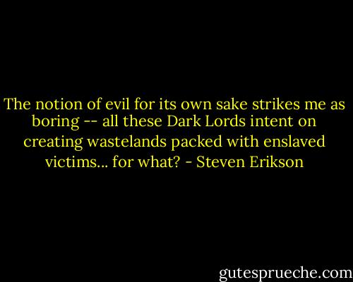 The notion of evil for its own sake strikes me as boring -- all these Dark Lords intent on creating wastelands packed with enslaved victims... for what? - Steven Erikson