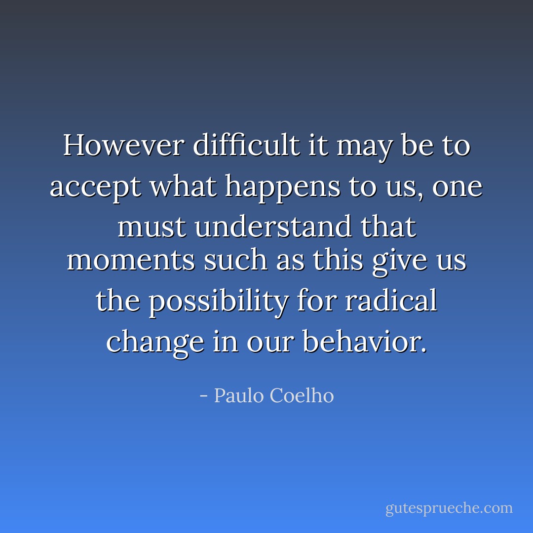 However difficult it may be to accept what happens to us, one must understand that moments such as this give us the possibility for radical change in our behavior. - Paulo Coelho