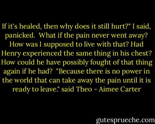 If it's healed, then why does it still hurt?" I said, panicked.<br /><br />What if the pain never went away? How was I supposed to live with that? Had Henry experienced the same thing in his chest? How could he have possibly fought of that thing again if he had?<br /><br />"Because there is no power in the world that can take away the pain until it is ready to leave." said Theo - Aimee Carter