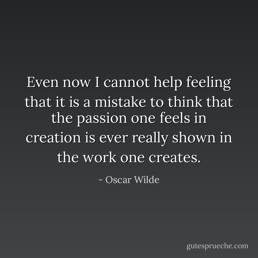 Even now I cannot help feeling that it is a mistake to think that the passion one feels in creation is ever really shown in the work one creates. - Oscar Wilde