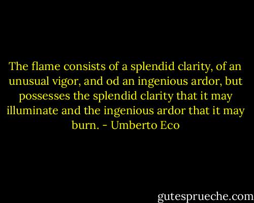 The flame consists of a splendid clarity, of an unusual vigor, and od an ingenious ardor, but possesses the splendid clarity that it may illuminate and the ingenious ardor that it may burn. - Umberto Eco