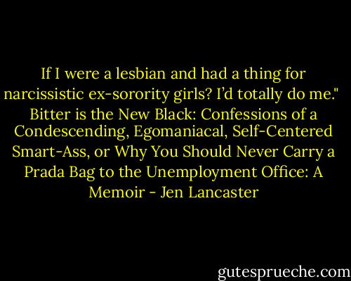 If I were a lesbian and had a thing for narcissistic ex-sorority girls? I’d totally do me."<br /><br />Bitter is the New Black: Confessions of a Condescending, Egomaniacal, Self-Centered Smart-Ass, or Why You Should Never Carry a Prada Bag to the Unemployment Office: A Memoir - Jen Lancaster