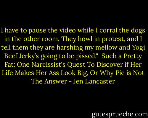I have to pause the video while I corral the dogs in the other room. They howl in protest, and I tell them they are harshing my mellow and Yogi Beef Jerky’s going to be pissed."<br /><br />Such a Pretty Fat: One Narcissist's Quest To Discover if Her Life Makes Her Ass Look Big, Or Why Pie is Not The Answer - Jen Lancaster