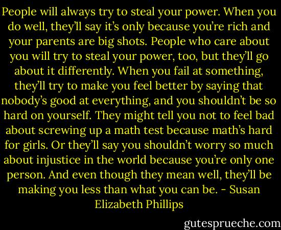 People will always try to steal<br />your power. When you do well, they’ll say it’s only because you’re rich and your parents are big shots. People who care about you will try to steal<br />your power, too, but they’ll go about it differently. When you fail at something, they’ll try to make you feel better by saying that nobody’s good at<br />everything, and you shouldn’t be so hard on yourself. They might tell you not to feel bad about screwing up a math test because math’s hard for girls.<br />Or they’ll say you shouldn’t worry so much about injustice in the world because you’re only one person. And even though they mean well, they’ll be<br />making you less than what you can be. - Susan Elizabeth Phillips
