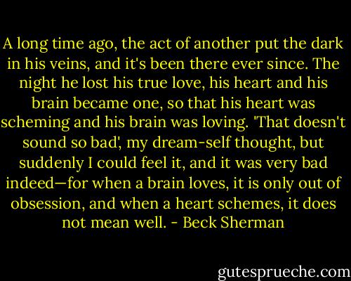 A long time ago, the act of another put the dark in his veins, and it's been there ever since. The night he lost his true love, his heart and his brain became one, so that his heart was scheming and his brain was loving. 'That doesn't sound so bad', my dream-self thought, but suddenly I could feel it, and it was very bad indeed—for when a brain loves, it is only out of obsession, and when a heart schemes, it does not mean well. - Beck Sherman