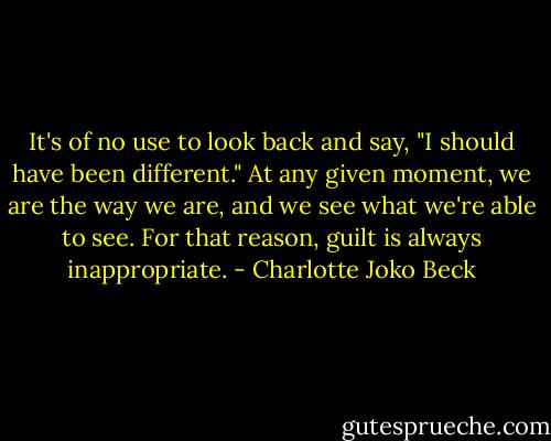 It's of no use to look back and say, "I should have been different." At any given moment, we are the way we are, and we see what we're able to see. For that reason, guilt is always inappropriate. - Charlotte Joko Beck